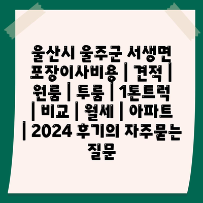 울산시 울주군 서생면 포장이사비용 | 견적 | 원룸 | 투룸 | 1톤트럭 | 비교 | 월세 | 아파트 | 2024 후기