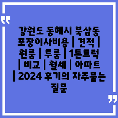 강원도 동해시 북삼동 포장이사비용 | 견적 | 원룸 | 투룸 | 1톤트럭 | 비교 | 월세 | 아파트 | 2024 후기