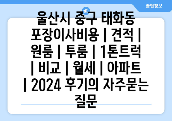 울산시 중구 태화동 포장이사비용 | 견적 | 원룸 | 투룸 | 1톤트럭 | 비교 | 월세 | 아파트 | 2024 후기