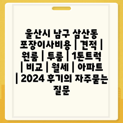 울산시 남구 삼산동 포장이사비용 | 견적 | 원룸 | 투룸 | 1톤트럭 | 비교 | 월세 | 아파트 | 2024 후기