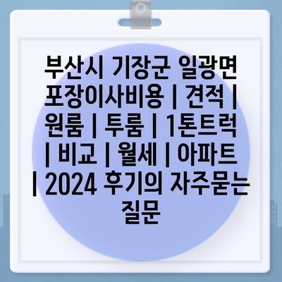 부산시 기장군 일광면 포장이사비용 | 견적 | 원룸 | 투룸 | 1톤트럭 | 비교 | 월세 | 아파트 | 2024 후기