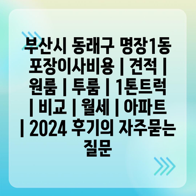 부산시 동래구 명장1동 포장이사비용 | 견적 | 원룸 | 투룸 | 1톤트럭 | 비교 | 월세 | 아파트 | 2024 후기