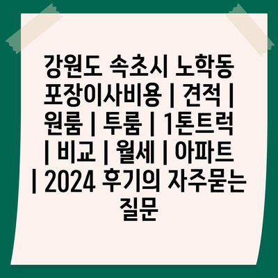 강원도 속초시 노학동 포장이사비용 | 견적 | 원룸 | 투룸 | 1톤트럭 | 비교 | 월세 | 아파트 | 2024 후기