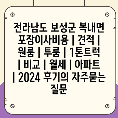 전라남도 보성군 복내면 포장이사비용 | 견적 | 원룸 | 투룸 | 1톤트럭 | 비교 | 월세 | 아파트 | 2024 후기