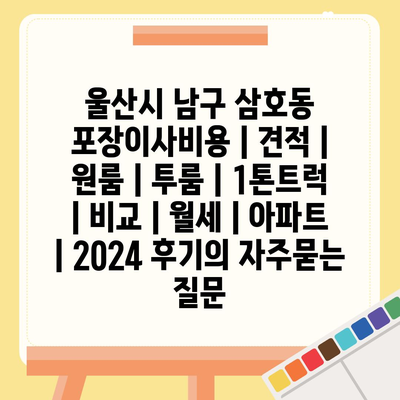 울산시 남구 삼호동 포장이사비용 | 견적 | 원룸 | 투룸 | 1톤트럭 | 비교 | 월세 | 아파트 | 2024 후기