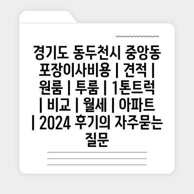 경기도 동두천시 중앙동 포장이사비용 | 견적 | 원룸 | 투룸 | 1톤트럭 | 비교 | 월세 | 아파트 | 2024 후기