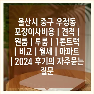 울산시 중구 우정동 포장이사비용 | 견적 | 원룸 | 투룸 | 1톤트럭 | 비교 | 월세 | 아파트 | 2024 후기