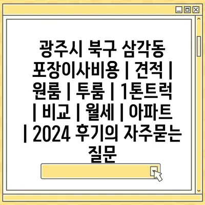 광주시 북구 삼각동 포장이사비용 | 견적 | 원룸 | 투룸 | 1톤트럭 | 비교 | 월세 | 아파트 | 2024 후기