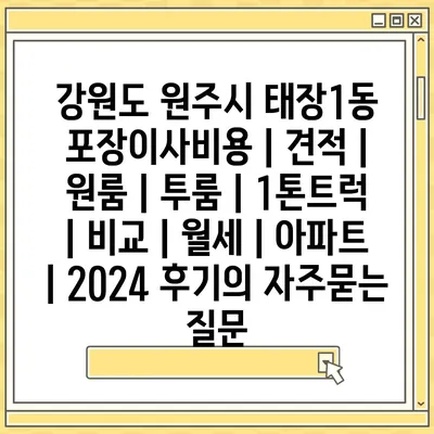 강원도 원주시 태장1동 포장이사비용 | 견적 | 원룸 | 투룸 | 1톤트럭 | 비교 | 월세 | 아파트 | 2024 후기