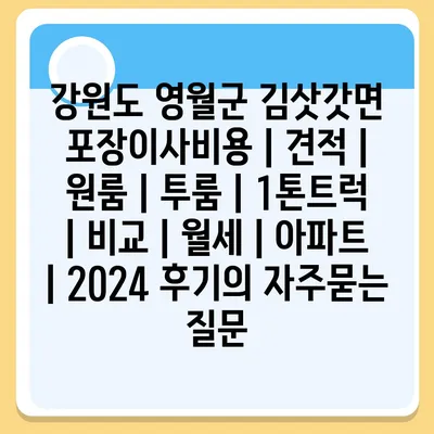 강원도 영월군 김삿갓면 포장이사비용 | 견적 | 원룸 | 투룸 | 1톤트럭 | 비교 | 월세 | 아파트 | 2024 후기