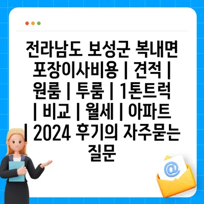 전라남도 보성군 복내면 포장이사비용 | 견적 | 원룸 | 투룸 | 1톤트럭 | 비교 | 월세 | 아파트 | 2024 후기