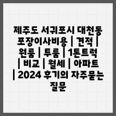 제주도 서귀포시 대천동 포장이사비용 | 견적 | 원룸 | 투룸 | 1톤트럭 | 비교 | 월세 | 아파트 | 2024 후기