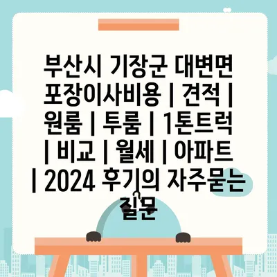 부산시 기장군 대변면 포장이사비용 | 견적 | 원룸 | 투룸 | 1톤트럭 | 비교 | 월세 | 아파트 | 2024 후기