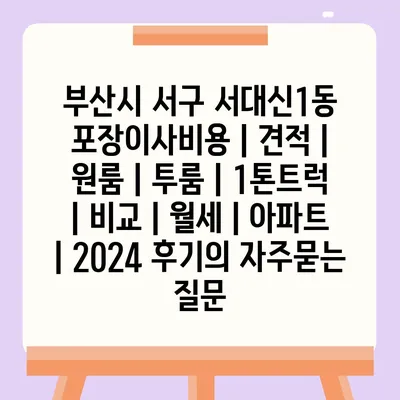 부산시 서구 서대신1동 포장이사비용 | 견적 | 원룸 | 투룸 | 1톤트럭 | 비교 | 월세 | 아파트 | 2024 후기