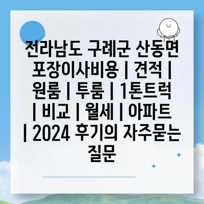 전라남도 구례군 산동면 포장이사비용 | 견적 | 원룸 | 투룸 | 1톤트럭 | 비교 | 월세 | 아파트 | 2024 후기