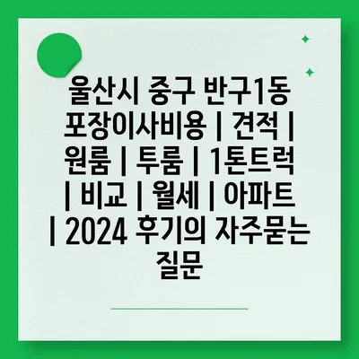 울산시 중구 반구1동 포장이사비용 | 견적 | 원룸 | 투룸 | 1톤트럭 | 비교 | 월세 | 아파트 | 2024 후기