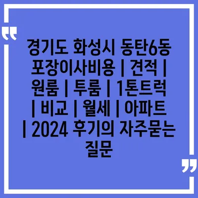 경기도 화성시 동탄6동 포장이사비용 | 견적 | 원룸 | 투룸 | 1톤트럭 | 비교 | 월세 | 아파트 | 2024 후기