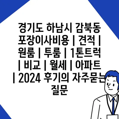 경기도 하남시 감북동 포장이사비용 | 견적 | 원룸 | 투룸 | 1톤트럭 | 비교 | 월세 | 아파트 | 2024 후기