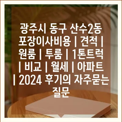 광주시 동구 산수2동 포장이사비용 | 견적 | 원룸 | 투룸 | 1톤트럭 | 비교 | 월세 | 아파트 | 2024 후기