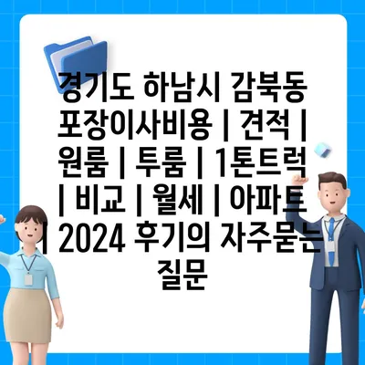 경기도 하남시 감북동 포장이사비용 | 견적 | 원룸 | 투룸 | 1톤트럭 | 비교 | 월세 | 아파트 | 2024 후기