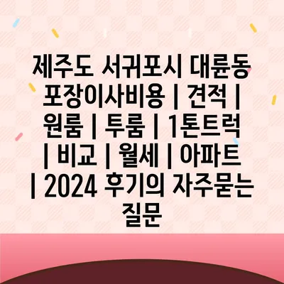 제주도 서귀포시 대륜동 포장이사비용 | 견적 | 원룸 | 투룸 | 1톤트럭 | 비교 | 월세 | 아파트 | 2024 후기