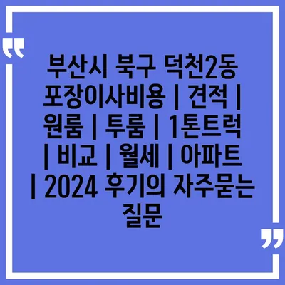 부산시 북구 덕천2동 포장이사비용 | 견적 | 원룸 | 투룸 | 1톤트럭 | 비교 | 월세 | 아파트 | 2024 후기