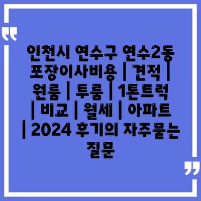 인천시 연수구 연수2동 포장이사비용 | 견적 | 원룸 | 투룸 | 1톤트럭 | 비교 | 월세 | 아파트 | 2024 후기