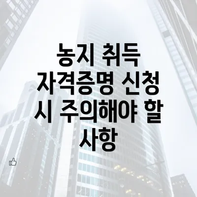 농지 취득 자격증명 신청 시 주의해야 할 사항