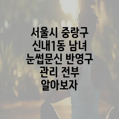 서울시 중랑구 신내1동 남녀 눈썹문신 반영구 관리 전부 알아보자