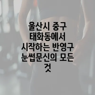 울산시 중구 태화동에서 시작하는 반영구 눈썹문신의 모든 것