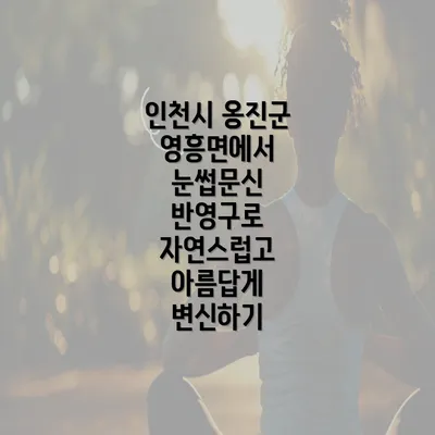 인천시 옹진군 영흥면에서 눈썹문신 반영구로 자연스럽고 아름답게 변신하기